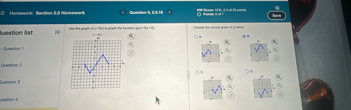 a
Homework: Section 2.5 Homework Question 5, 2.5.19 HW Score: 12%, 2.4 of 20 points Save
Points: 0 of 1
Use the graph of y=f(x)
Question list to graph the function g(x)=f(x+4) Choose the correct graph of g below.
) A. ● B.
Y
Question 1
Question 2
) c.
) D.
4y
y
Question 3 
z
uestion 4