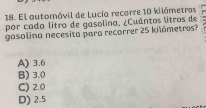 El automóvil de Lucía recorre 10 kilómetros
por cada litro de gasolina, ¿Cuántos litros de
gasolina necesita para recorrer 25 kilómetros?
A) 3.6
B) 3.0
C) 2.0
D) 2.5