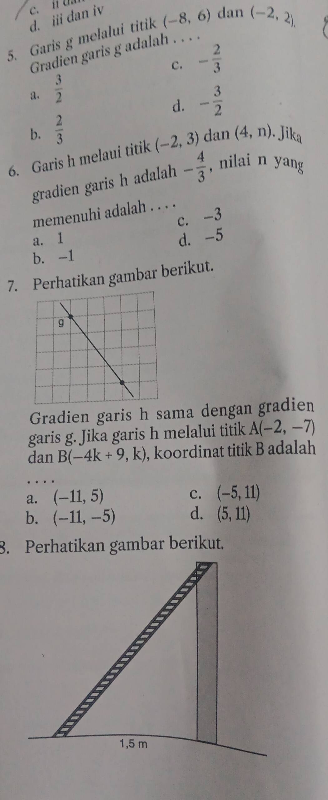 d. iii dan iv
5. Garis g melalui titik (-8,6) dan
(-2,2), 
Gradien garis g adalah . . .
C. - 2/3 
a.  3/2 
d. - 3/2 
b.  2/3 
6. Garis h melaui titik (-2,3) dan (4,n). Jika
gradien garis h adalah - 4/3  , nilai n yang
memenuhi adalah . . . .
c. -3
a. 1
b. -1 d. -5
7. Perhatikan gambar berikut.
Gradien garis h sama dengan gradien
garis g. Jika garis h melalui titik A(-2,-7)
dan B(-4k+9,k) , koordinat titik B adalah
a. (-11,5)
c. (-5,11)
d.
b. (-11,-5) (5,11)
8. Perhatikan gambar berikut.