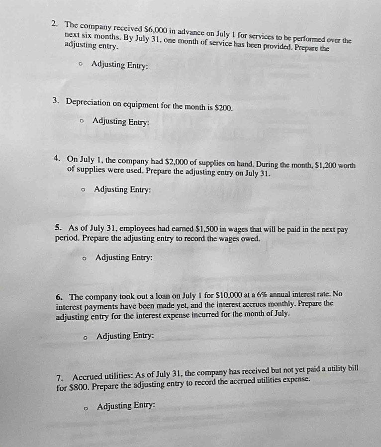 The company received $6,000 in advance on July 1 for services to be performed over the 
next six months. By July 31, one month of service has been provided. Prepare the 
adjusting entry. 
Adjusting Entry: 
3. Depreciation on equipment for the month is $200. 
Adjusting Entry: 
4. On July 1, the company had $2,000 of supplies on hand. During the month, $1,200 worth 
of supplies were used. Prepare the adjusting entry on July 31. 
Adjusting Entry: 
5. As of July 31, employees had earned $1,500 in wages that will be paid in the next pay 
period. Prepare the adjusting entry to record the wages owed. 
Adjusting Entry: 
6. The company took out a loan on July 1 for $10,000 at a 6% annual interest rate. No 
interest payments have been made yet, and the interest accrues monthly. Prepare the 
adjusting entry for the interest expense incurred for the month of July. 
Adjusting Entry: 
7. Accrued utilities: As of July 31, the company has received but not yet paid a utility bill 
for $800. Prepare the adjusting entry to record the accrued utilities expense. 
Adjusting Entry: