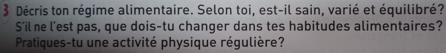 Décris ton régime alimentaire. Selon toi, est-il sain, varié et équilibré? 
S’il ne l’est pas, que dois-tu changer dans tes habitudes alimentaires? 
Pratiques-tu une activité physique régulière?