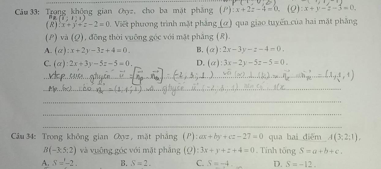 Trong không gian Oxyz, cho ba mặt phăng (P): x+2z-4=0. (Q): x+y-z-3=0,
(1;1;1)
(R) x+y+z-2=0 Viết phương trình mặt phẳng (α) qua giao tuyến của hai mặt phăng
(P) và (Q), đồng thời vuông góc với mặt phẳng (R).
A. (alpha ):x+2y-3z+4=0. B. (alpha ):2x-3y-z-4=0.
C. (alpha ):2x+3y-5z-5=0. D. (alpha ):3x-2y-5z-5=0. 
_
_
_
_
_
Câu 34: Trong không gian Oxyz , mặt phẳng ;(P): ax+by+cz-27=0 qua hai điểm A(3;2;1),
B(-3:5:2) và vuông góc với mặt phẳng (Q): 3x+y+z+4=0. Tính tổng S=a+b+c.
A. S=-2. B. S=2. C. S=-4. D. S=-12.