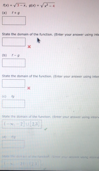 f(x)=sqrt(3-x), g(x)=sqrt(x^2-4)
(a) f+g
□ 
State the domain of the function. (Enter your answer using inte 
□ x
(b) f-g
□ 
State the domain of the function. (Enter your answer using inter 
□ x
(c) fg
□ 
State the domain of the function. (Enter your answer using interv
(-∈fty ,-2]∪ [2,3]
(d) f/g
□ 
State the domain of the function. (Enter your answer using interva
(-∈fty ,-2)∪ (2,3]