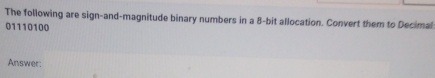 The following are sign-and-magnitude binary numbers in a 8 -bit allocation. Convert them to Decimal
01110100
Answer: