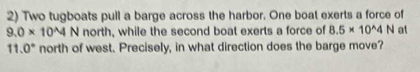 Two tugboats pull a barge across the harbor. One boat exerts a force of
9.0* 10^N north, while the second boat exerts a force of 8.5* 10^(wedge)4N at
11.0° north of west. Precisely, in what direction does the barge move?