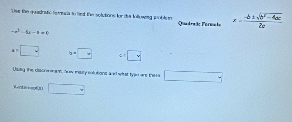 Use the quadratic formula to find the solutions for the following problem 
Quadratic Formula x= (-b± sqrt(b^2-4ac))/2a 
-x^2-6x-9=0
a=□ b=□ c=□
Using the discriminant, how many solutions and what type are there: □ 
X-intercept(s) □