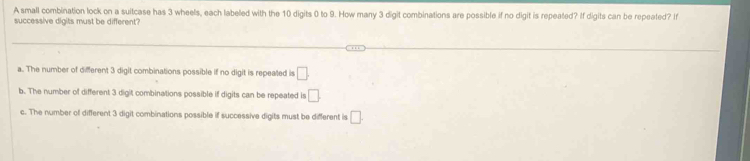 A small combination lock on a suitcase has 3 wheels, each labeled with the 10 digits 0 to 9. How many 3 digit combinations are possible if no digit is repeated? If digits can be repeated? I
successive digits must be different?
a. The number of different 3 digit combinations possible if no digit is repeated is □
b. The number of different 3 digit combinations possible if digits can be repeated is □
c. The number of different 3 digit combinations possible if successive digits must be different is □ .