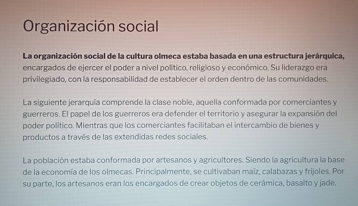 Organización social
La organización social de la cultura olmeca estaba basada en una estructura jerárquica,
encargados de ejercer el poder a nivel político, religioso y económico. Su liderazgo era
privilegiado, con la responsabilidad de establecer el orden dentro de las comunidades.
La siguiente jerarquía comprende la clase noble, aquella conformada por comerciantes y
guerreros. El papel de los guerreros era defender el territorio y asegurar la expansión del
poder político. Mientras que los comerciantes facilitaban el intercambio de bienes y
productos a través de las extendidas redes sociales.
La población estaba conformada por artesanos y agricultores. Siendo la agricultura la base
de la economía de los olmecas. Principalmente, se cultivaban maíz, calabazas y frijoles. Por
su parte, los artesanos eran los encargados de crear objetos de cerámica, basalto y jade.