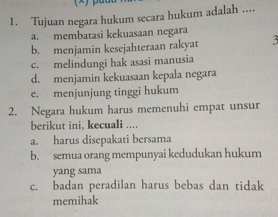 Tujuan negara hukum secara hukum adalah ....
a. membatasi kekuasaan negara
b. menjamin kesejahteraan rakyat
3
c. melindungi hak asasi manusia
d. menjamin kekuasaan kepala negara
e. menjunjung tinggi hukum
2. Negara hukum harus memenuhi empat unsur
berikut ini, kecuali ....
a. harus disepakati bersama
b. semua orang mempunyai kedudukan hukum
yang sama
c. badan peradilan harus bebas dan tidak
memihak