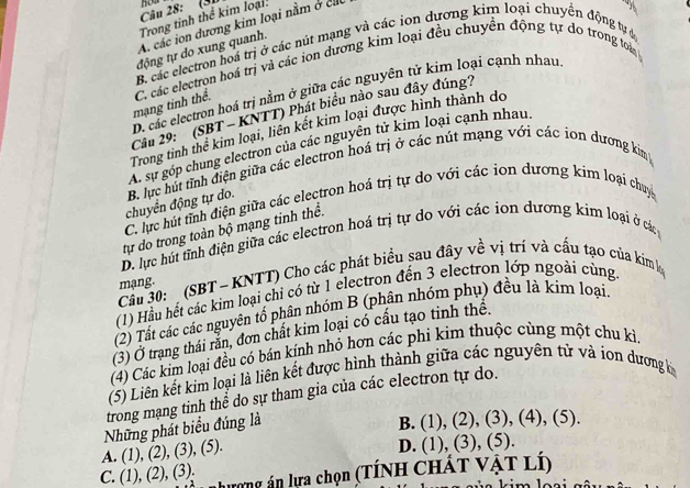 (31
Trong tinh thể kim loại:
A. các ion dương kim loại nằm ở cá
-
B. các electron hoá trị ở các nút mạng và các ion dương kim loại chuyển động tự c
tđộng tự do xung quanh.
mạng tinh thể. C. các electron hoá trị và các ion dương kim loại đều chuyền động tự do trong toài
D. các electron hoá trị nằm ở giữa các nguyên tử kim loại cạnh nhau
Cầu 29:' (SBT - KNTT) Phát biểu nào sau đây đúng?
Trong tinh thể kim loại, liên kết kim loại được hình thành do
A. sự góp chung electron của các nguyên tử kim loại cạnh nhau.
chuyển động tự do. B. lực hút tỉnh diện giữa các electron hoá trị ở các nút mạng với các ion dương kim
C. lực hút tỉnh điện giữa các electron hoá trị tự do với các ion dương kim loại chuy
tự do trong toàn bộ mạng tinh thể.
D. lực hút tĩnh điện giữa các electron hoá trị tự do với các ion dương kim loại ở các
Cầu 30:  (SBT - KNTT) Cho các phát biểu sau đây về vị trí và cấu tạo của kim lọ mạng.
(1) Hầu hết các kim loại chỉ có từ 1 electron đến 3 electron lớp ngoài cùng.
(2) Tất các các nguyên tổ phân nhóm B (phân nhóm phụ) đều là kim loại.
(3) Ở trạng thái rằn, đơn chất kim loại có cấu tạo tinh thê.
(4) Các kim loại đều có bán kính nhỏ hơn các phi kim thuộc cùng một chu kì.
(5) Liên kết kim loại là liên kết được hình thành giữa các nguyên tử và iọn dương k
trong mạng tinh thể do sự tham gia của các electron tự do.
A. (1), (2), (3), (5). Những phát biểu đúng là
B. (1), (2), (3), (4), (5).
D. (1), (3), (5).
lương án lựa chọn (TÍNH CHÁT VậT Lí)
C. (1), (2), (3).
k ü a kim loạ i a