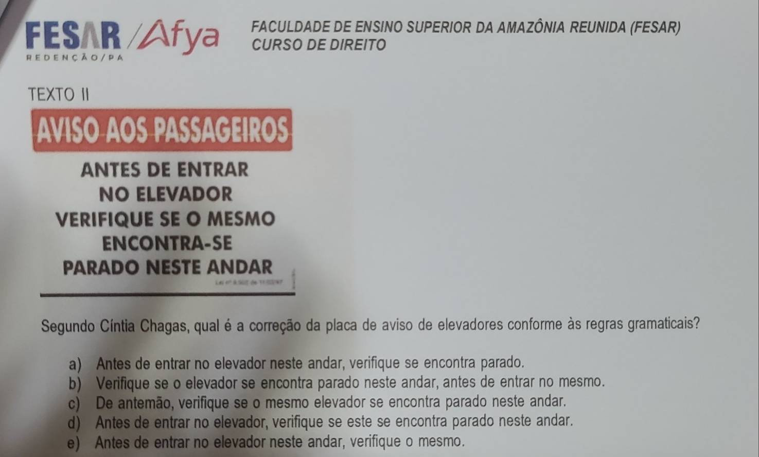 FES R Afya FACULDADE DE ENSINO SUPERIOR DA AMAZÔNIA REUNIDA (FESAR)
CURSO DE DIREITO
r e d en çã o / P a
TEXTO II
AVISO AOS PASSAGEIROS
ANTES DE ENTRAR
NO ELEVADOR
VERIFIQUE SE O MESMO
ENCONTRA-SE
PARADO NESTE ANDAR
Segundo Cíntia Chagas, qual é a correção da placa de aviso de elevadores conforme às regras gramaticais?
a) Antes de entrar no elevador neste andar, verifique se encontra parado.
b) Verifique se o elevador se encontra parado neste andar, antes de entrar no mesmo.
c) De antemão, verifique se o mesmo elevador se encontra parado neste andar.
d) Antes de entrar no elevador, verifique se este se encontra parado neste andar.
e) Antes de entrar no elevador neste andar, verifique o mesmo.