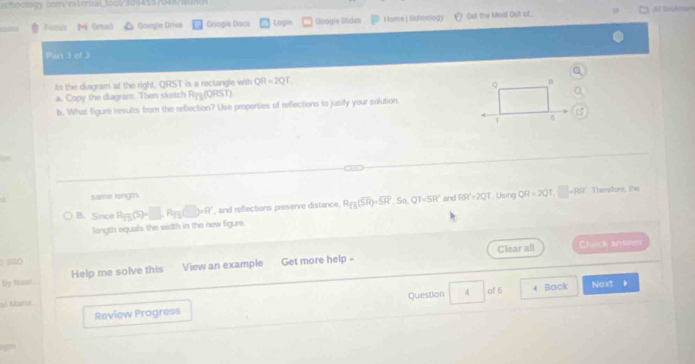 =coclory com/cx t eral toc/309455/348/sune 
Foc Mi Ornal Google Drive Googie Dacs Login Google Süden Home|Schoology Get the Most Out of 
Part 3 of 3 
In the diagram at the right, QRST is a rectangle with QR=2QT
。 n 
a.. Copy the diagram. Then sketch Ryg (QRST) 
b. What figure results from the reflection? Use proporties of reflections to jusify your solution 
1 5 
Theretors, ihe 
Same lengtn 
B. Since R_13(S)=□ , R_13(□ )=R' , and reflections preserve distance, R_TS(overline SR)=overline (SR)^2 So, QT=SR° and RR^2=2QT Using QR=2QT, □ =P(5)
length equals the width in the new figure. 
Clear all 
2 so Cluck ansve 
by Mear Help me solve this View an example Get more help - 
al Marua Next 
Review Progress Question 4 of 6 Back