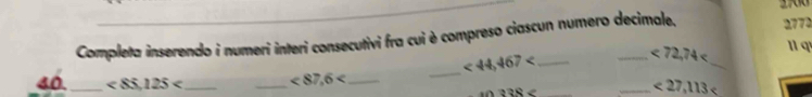 Completa inserendo i numeri interi consecutivi fra cui è compreso ciascun numero decimale, 2772
_ <44,467 _ 
_
<72,74 11 q 
40._ <85.125 __ <87,6 _
10?38
_ <27,113