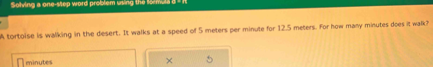 Solving a one-step word problem using the formula a=
A tortoise is walking in the desert. It walks at a speed of 5 meters per minute for 12.5 meters. For how many minutes does it walk?
minutes ×