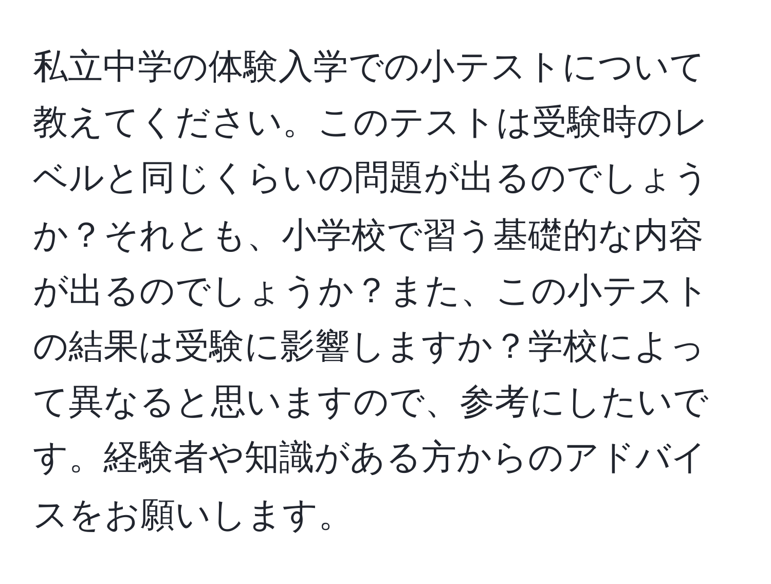 私立中学の体験入学での小テストについて教えてください。このテストは受験時のレベルと同じくらいの問題が出るのでしょうか？それとも、小学校で習う基礎的な内容が出るのでしょうか？また、この小テストの結果は受験に影響しますか？学校によって異なると思いますので、参考にしたいです。経験者や知識がある方からのアドバイスをお願いします。