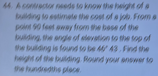 A contractor needs to know the height of a 
building to estimate the cost of a job. From a 
point 90 feet away from the base of the 
building, the angle of elevation to the top of 
the building is found to be A6' A3. Find the 
height of the building. Round your answer to 
the hundredths place .