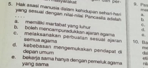 masyarakat dan per
9. Pa 1T54
5. Hak asasi manusia dalam kehidupan sehari-hari a.
yang sesuai dengan nilai-nilai Pancasila adalah b.
C.
a. memiliki martabat yang luhur d.
b. boleh mencampuradukkan ajaran agama 0.
c. melaksanakan perbuatan sesuai ajaran 10. Ba
semua agama me
d. kebebasan mengemukakan pendapat di da
depan umum
e. bekerja sama hanya dengan pemeluk agama nil eti
yang sama