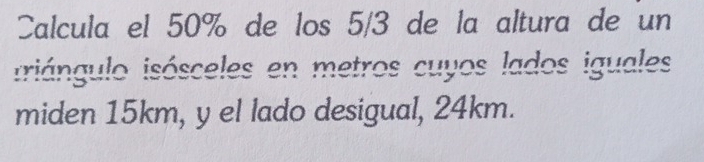 Calcula el 50% de los 5/3 de la altura de un 
iriángulo isósceles en metros cuyos lados iguales 
miden 15km, y el lado desigual, 24km.