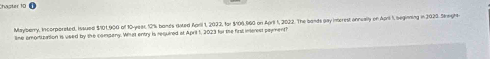 Chapter 10 
Mayberry, Incorporated, issued $101,900 of 10-year, 12% bonds dated April 1, 2022, for $106,960 on Aprii 1, 2022. The bonds pay interest annually on April 1, beginning in 2020. Straight- 
line amortization is used by the company. What entry is required at April 1, 2023 for the first interest payment?