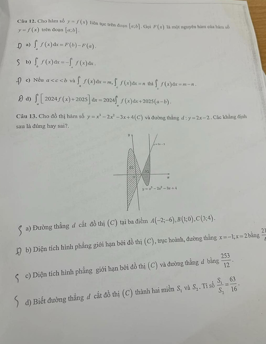 Cho hàm số y=f(x) liên tục trên đoạn [a;b]. Gọi F(x) là một nguyên hàm của hàm số
y=f(x) trên đoạn [a;b]. .( a) ∈t _a^(bf(x)dx=F(b)-F(a).
b) ∈t _b^af(x)dx=-∈t _a^bf(x)dx.
c) Nếu a và ∈t _a^bf(x)dx=m,∈t _c^af(x)dx=n thì ∈t _c^6f(x)dx=m-n.
Hd) ∈t _a^b[2024f(x)+2025]dx=2024∈t _a^bf(x)dx+2025(a-b).
Câu 13. Cho đồ thị hàm số y=x^3)-2x^2-3x+4(C) và đường thẳng d:y=2x-2. Các khẳng định
sau là đúng hay sai?.
a) Đường thẳng đ cắt dhat o thị (C) tại ba điểm A(-2;-6),B(1;0),C(3;4).
b) Diện tích hình phẳng giới hạn bởi đồ thị (C), trục hoành, đường thẳng x=-1;x=2 bằng  21/4 
c) Diện tích hình phẳng giới hạn bởi đồ thị (C) và đường thẳng d bằng  253/12 .
d) Biết đường thẳng d cắt đồ thị (C) thành hai miền S_1 và S_2. Tỉ số frac S_1S_2= 63/16 .