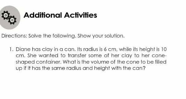 Additional Activities 
Directions: Solve the following. Show your solution. 
1. Diane has clay in a can. Its radius is 6 cm, while its height is 10
cm. She wanted to transfer some of her clay to her cone- 
shaped container. What is the volume of the cone to be filled 
up if it has the same radius and height with the can?