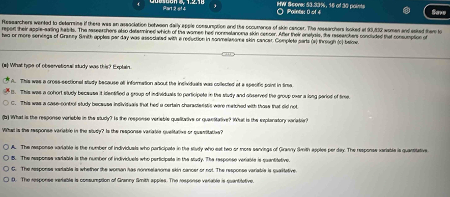 Cuestion 8, 1.218 , HW Score: 53.33%, 16 of 30 points
Part 2 of 4 Points: 0 of 4 Save
Researchers wanted to determine if there was an association between daily apple consumption and the occurrence of skin cancer. The researchers looked at 93,832 women and asked them to
report their apple-eating habits. The researchers also determined which of the women had nonmelanoma skin cancer. After their analysis, the researchers concluded that consumption of
two or more servings of Granny Smith apples per day was associated with a reduction in nonmelanoma skin cancer. Complete parts (a) through (c) below.
. 
(a) What type of observational study was this? Explain.
A. This was a cross-sectional study because all information about the individuals was collected at a specific point in time.
B. This was a cohort study because it identified a group of individuals to participate in the study and observed the group over a long period of time.
C. This was a case-control study because individuals that had a certain characteristic were matched with those that did not
(b) What is the response variable in the study? Is the response variable qualitative or quantitative? What is the explanatory variable?
What is the response variable in the study? Is the response variable qualitative or quantitative?
A. The response variable is the number of individuals who participate in the study who eat two or more servings of Granny Smith apples per day. The response variable is quantitative.
B. The response variable is the number of individuals who participate in the study. The response variable is quantitative.
C. The response variable is whether the woman has nonmelanoma skin cancer or not. The response variable is qualitative.
D. The response variable is consumption of Granny Smith apples. The response variable is quantitative.