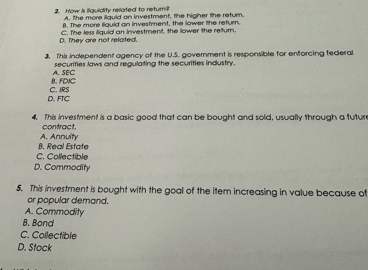 How is liquidity related to return?
A. The more liquid an investment, the higher the return.
B. The more liquid an investment, the lower the return.
C. The less liquid an investment, the lower the return.
D. They are not related.
3. This independent agency of the U.S. government is responsible for enforcing federal
securities laws and regulating the securities industry.
A. SEC
B. FDIC
C. IRS
D. FTC
4. This investment is a basic good that can be bought and sold, usually through a future
contract.
A. Annuity
B. Real Estate
C. Collectible
D. Commodity
5. This investment is bought with the goal of the item increasing in value because of
or popular demand.
A. Commodity
B. Bond
C. Collectible
D. Stock