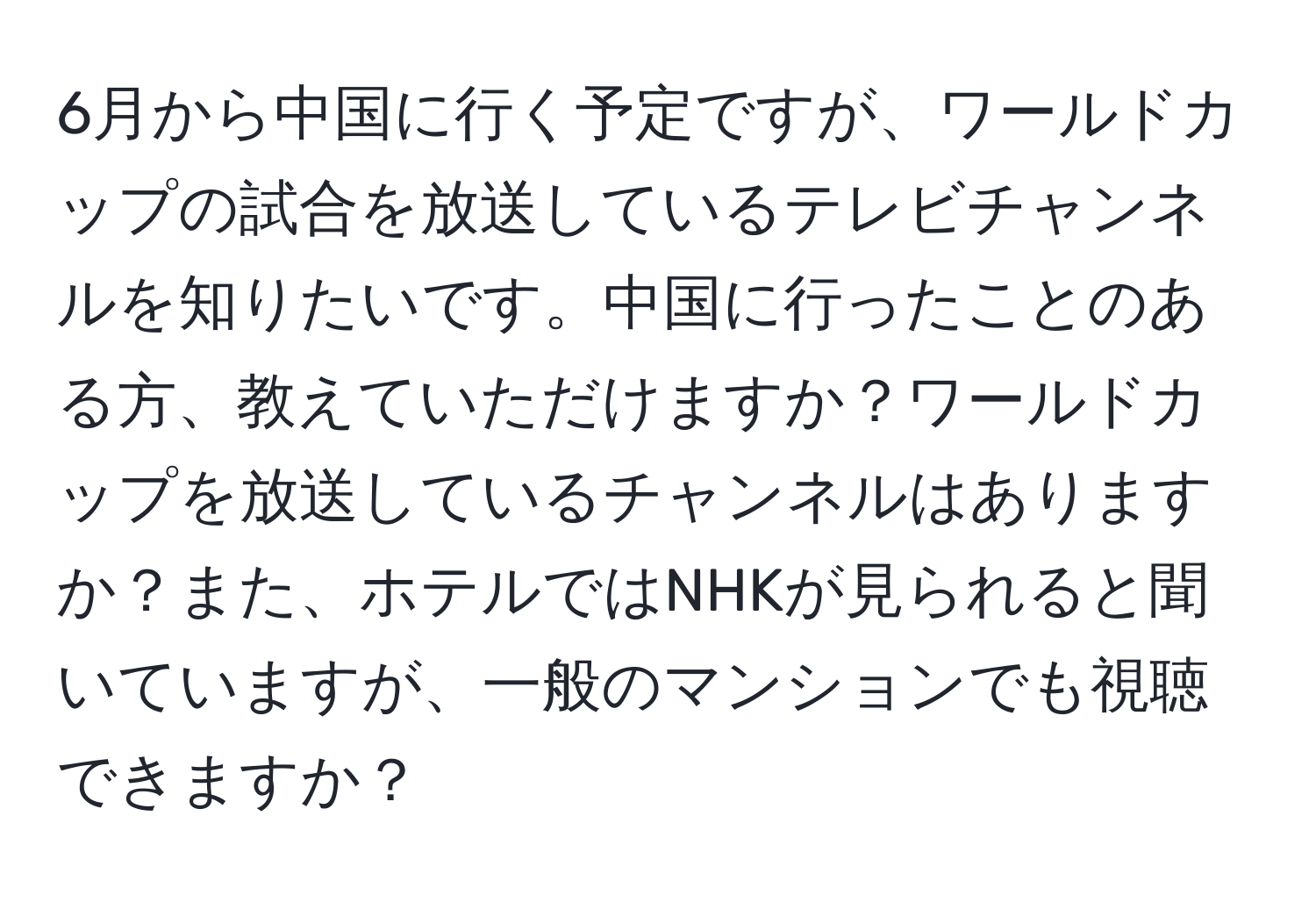 6月から中国に行く予定ですが、ワールドカップの試合を放送しているテレビチャンネルを知りたいです。中国に行ったことのある方、教えていただけますか？ワールドカップを放送しているチャンネルはありますか？また、ホテルではNHKが見られると聞いていますが、一般のマンションでも視聴できますか？