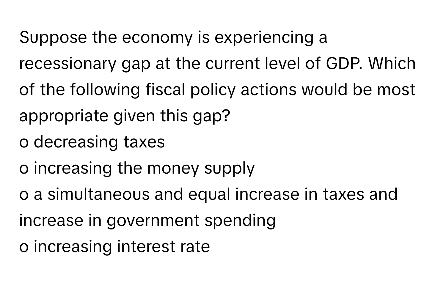 Suppose the economy is experiencing a recessionary gap at the current level of GDP. Which of the following fiscal policy actions would be most appropriate given this gap?

o decreasing taxes
o increasing the money supply
o a simultaneous and equal increase in taxes and increase in government spending
o increasing interest rate