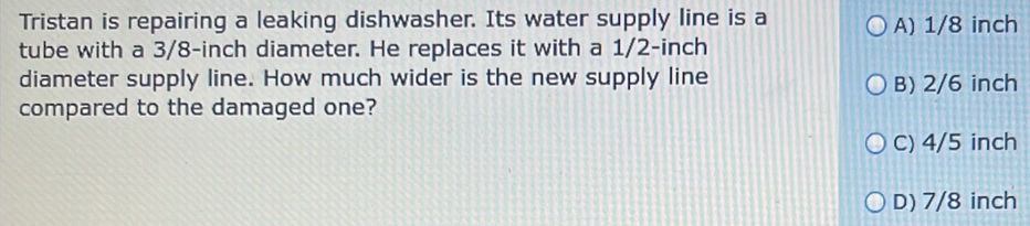 Tristan is repairing a leaking dishwasher. Its water supply line is a A) 1/8 inch
tube with a 3/8-inch diameter. He replaces it with a 1/2-inch
diameter supply line. How much wider is the new supply line B) 2/6 inch
compared to the damaged one?
C) 4/5 inch
D) 7/8 inch