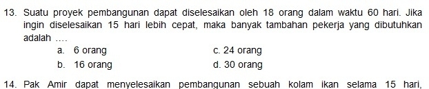 Suatu proyek pembangunan dapat diselesaikan oleh 18 orang dalam waktu 60 hari. Jika
ingin diselesaikan 15 hari lebih cepat, maka banyak tambahan pekerja yang dibutuhkan
adalah_
a. 6 orang c. 24 orang
b. 16 orang d. 30 orang
14. Pak Amir dapat menyelesaikan pembanqunan sebuah kolam ikan selama 15 hari,