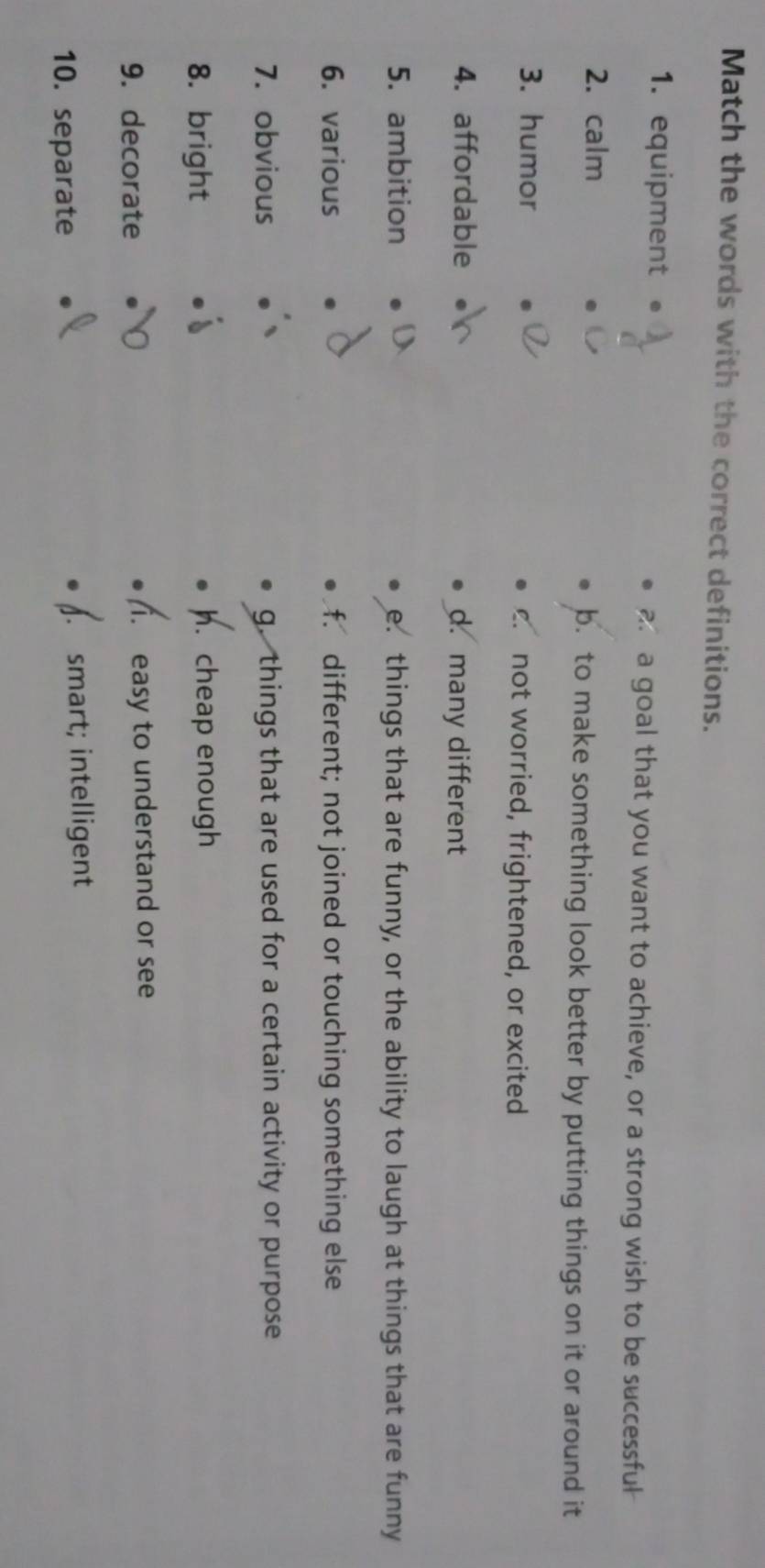 Match the words with the correct definitions.
1. equipment a a goal that you want to achieve, or a strong wish to be successful
2. calm b. to make something look better by putting things on it or around it
3. humor not worried, frightened, or excited
4. affordable d. many different
5. ambition e. things that are funny, or the ability to laugh at things that are funny
6. various f. different; not joined or touching something else
7. obvious g. things that are used for a certain activity or purpose
8. bright h. cheap enough
9. decorate 1. easy to understand or see
10. separate smart; intelligent
a