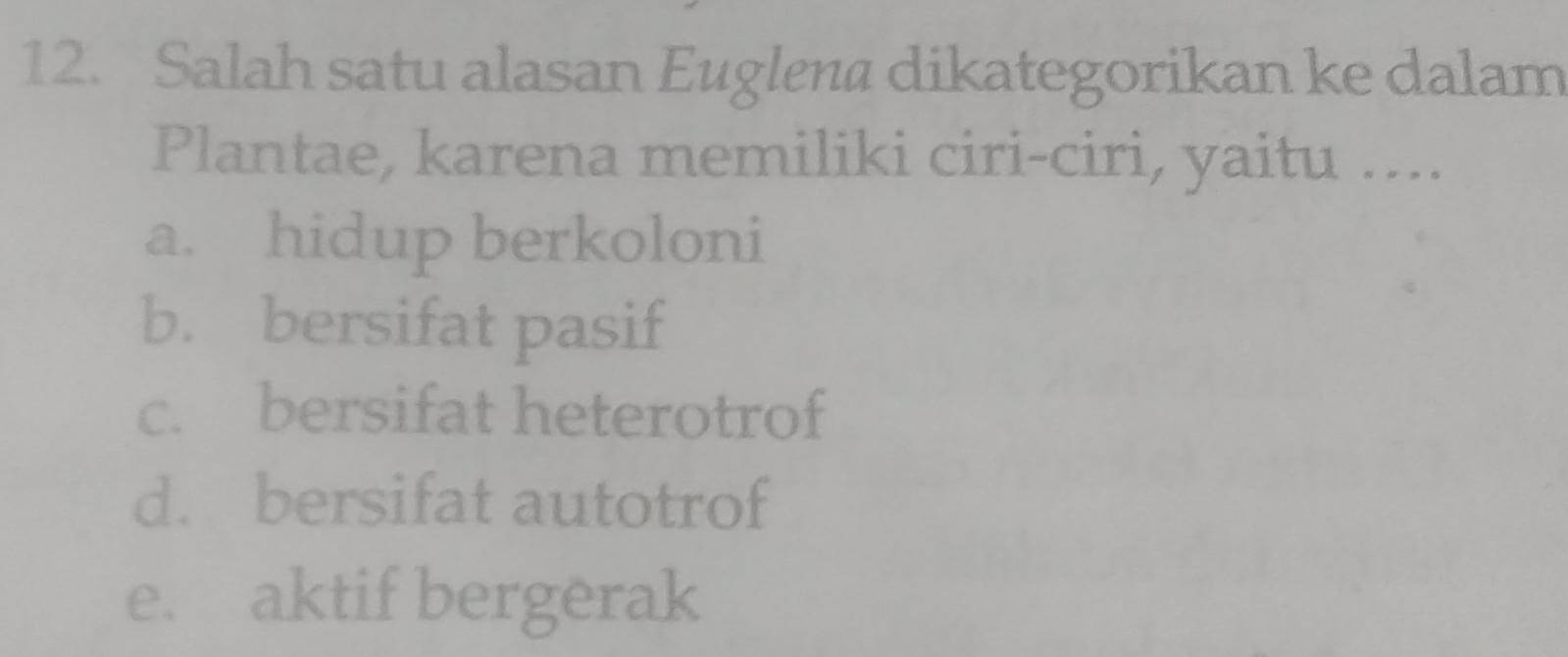 Salah satu alasan Euglen@ dikategorikan ke dalam
Plantae, karena memiliki ciri-ciri, yaitu ....
a. hidup berkoloni
b. bersifat pasif
c. bersifat heterotrof
d. bersifat autotrof
e. aktif bergerak