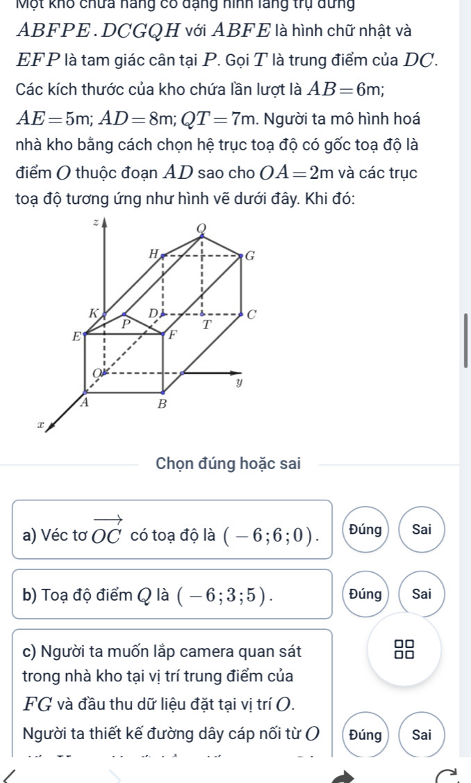 Một khô chứa náng có dạng hình lãng trụ dưng
ABFPE. DCGQH với ABFE là hình chữ nhật và 
EFP là tam giác cân tại P. Gọi T là trung điểm của DC. 
Các kích thước của kho chứa lần lượt là AB=6m;
AE=5m; AD=8m; QT=7m. Người ta mô hình hoá 
nhà kho bằng cách chọn hệ trục toạ độ có gốc toạ độ là 
điểm O thuộc đoạn AD sao cho OA=2m và các trục 
toạ độ tương ứng như hình vẽ dưới đây. Khi đó: 
Chọn đúng hoặc sai 
a) Véc tơ vector OC có toạ độ là (-6;6;0). Đúng Sai 
b) Toạ độ điểm Q là (-6;3;5). Đúng Sai 
c) Người ta muốn lắp camera quan sát 
trong nhà kho tại vị trí trung điểm của 
FG và đầu thu dữ liệu đặt tại vị trí O. 
Người ta thiết kế đường dây cáp nối từ ( Đúng Sai