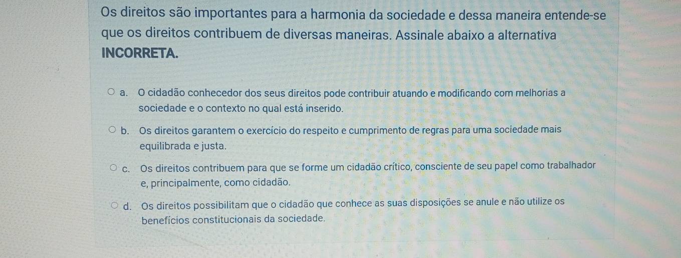 Os direitos são importantes para a harmonia da sociedade e dessa maneira entende-se
que os direitos contribuem de diversas maneiras. Assinale abaixo a alternativa
INCORRETA.
a. O cidadão conhecedor dos seus direitos pode contribuir atuando e modificando com melhorias a
sociedade e o contexto no qual está inserido.
b. Os direitos garantem o exercício do respeito e cumprimento de regras para uma sociedade mais
equilibrada e justa.
c. Os direitos contribuem para que se forme um cidadão crítico, consciente de seu papel como trabalhador
e, principalmente, como cidadão.
d. Os direitos possibilitam que o cidadão que conhece as suas disposições se anule e não utilize os
benefícios constitucionais da sociedade.