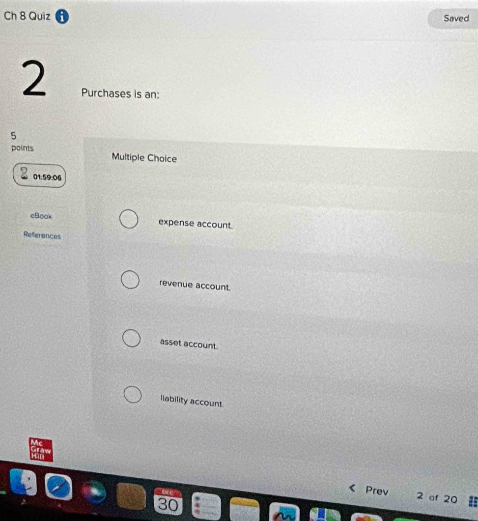 Ch 8 Quiz 1 Saved
2
Purchases is an:
5
points
Multiple Choice
01 59:06 
eBook expense account.
References
revenue account.
asset account.
liability account.
Mc
Graw
Hill
Prev 2 of 20