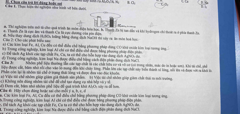 Chọn câu trả lời đúng hoặc sai 1o sau dày sinh ra Al_2O_3?A.N_2 B. Cl_2 C. Ca.N In
O_2
Câu 1. Thực hiện thí nghiệm như hình vẽ bên dưới.
D. l_2
a. Thí nghiệm trên mô tả cho quá trình ăn mòn điện hóa học. b. Thanh Zn bị tan dần và khí hydrogen chỉ thoát ra ở phía thanh Zn.
c. Thanh Zn là cực âm và thanh Cu là cực dương của pin điện.
d. Nếu thay dung dịch H_2SO_4 a loãng bằng dung dịch NaOH thì xảy ra ăn mòn hoá học.
Câu 2: Cho các phát biểu sau:
a) Các kim loại Fe, Al, Cu đều có thể điều chế bằng phương pháp dùng CO khử oxide kim loại tương ứng.
b) Trong công nghiệp, kim loại Al chỉ có thể điều chế được bằng phương pháp điện phân.
c) Để tách Ag khỏi các tạp chất Fe, Cu, ta có thể cho hỗn hợp vào dung dịch AgNO dư.
d) Trong công nghiệp, kim loại Na được điều chế bằng cách điện phân dung dịch NaCl.
Câu 3: Nhôm phể liệu thường lẫn các tạp chất là các chất hữu cơ và vô cơ (có trong nhãn, mác do in hoặc sơn). Khi tái chế, phế
liệu được cắt, băm nhỏ rồi cho vào lò nung đến khi chảy lỏng. Phần lớn các tạp chất này biến thành xỉ lỏng, nổi lên và được vớt ra khỏi lò.
Phần còn lại là nhôm tái chế ở trạng thái lỏng và được đưa vào đúc khuôn.
a) Việc tái chế nhôm giúp giảm giá thành sản phẩm. b) Việc tái chế nhôm giúp giảm chất thải ra môi trường.
c) Không nên dùng nhôm tái chế để chế tạo dụng cụ nhà bếp và y tế.
d) Đem cắt, băm nhỏ nhôm phế liệu để quá trình khử Al_2O_3 xảy ra dễ hơn.
Câu 4: Hãy chọn đúng hoặc sai cho mỗi ý a, b, c, d
a. Các kim loại Fe, Al, Cu đều có thể điều chế bằng phương pháp dùng CO khử oxide kim loại tương ứng.
b.Trong công nghiệp, kim loại Al chỉ có thể điều chế được bằng phương pháp điện phân.
c. Để tách Ag khỏi các tạp chất Fe, Cu ta có thể cho hỗn hợp vào dung dịch AgNO 3 dư.
H. Trong công nghiệp, kim loại Na được điều chế bằng cách điện phân dung dịch NaCl.