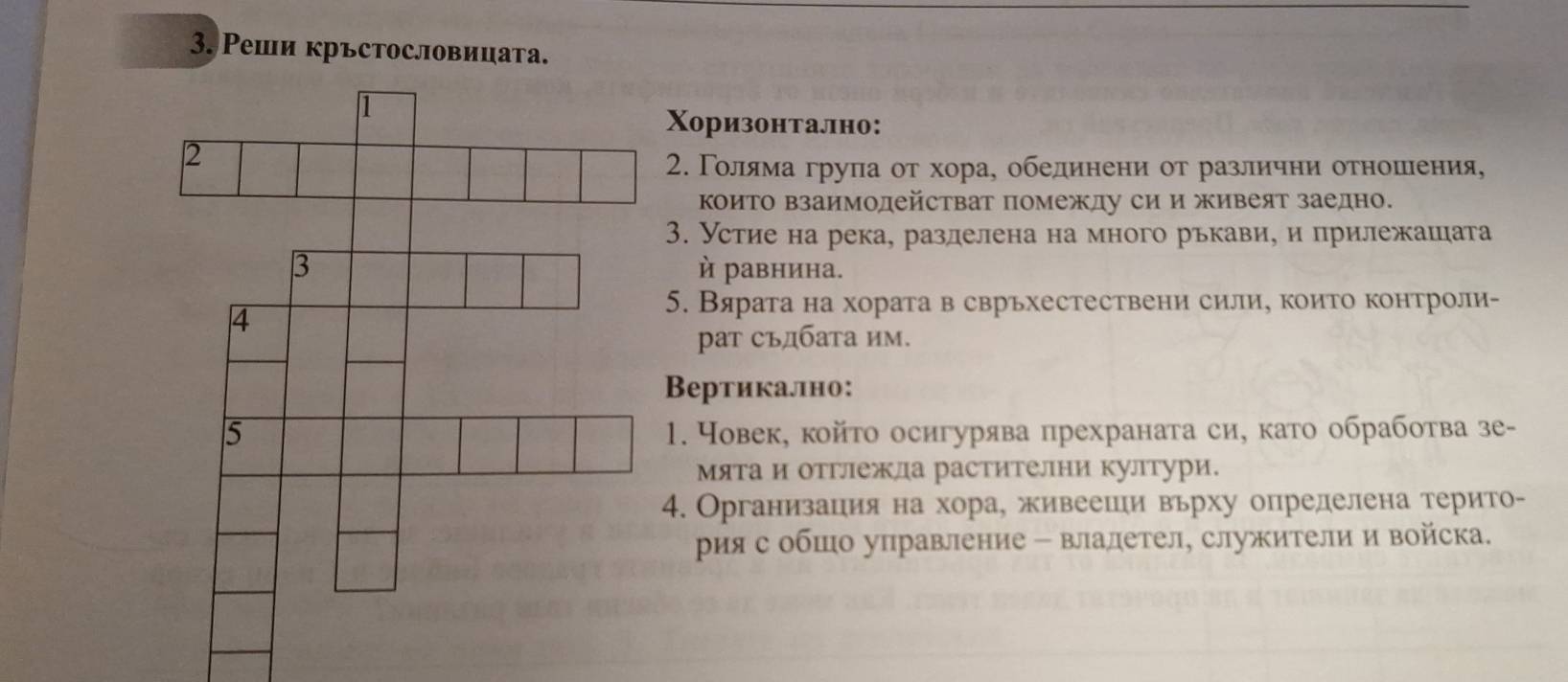 Реши кръстословицата. 
Χоризонтално: 
2. Γолδялма грула от хора, обединени от различни отношιения, 
ΚоиΤо взаимодействат помежду си и живеят заедно. 
3. Устие на река, разделена на много рькави, и прилежашата 
й равнина. 
5. Вярата на хората в сврьхестествени сили, които контроли- 
рат съдбата им. 
Вертикаллно: 
1. Човек, койτо осигурява прехраната си, като обработва зе- 
Мята и отглежла растителни култури. 
4. Организация на хора, живеешηи вьрху определена терито- 
рия с обшо управление - владетел, служители и войска.