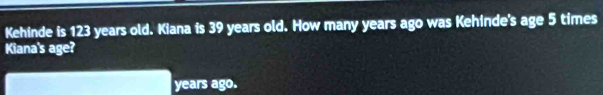 Kehinde is 123 years old. Kiana is 39 years old. How many years ago was Kehinde's age 5 times
Kiana's age? 
years ago.