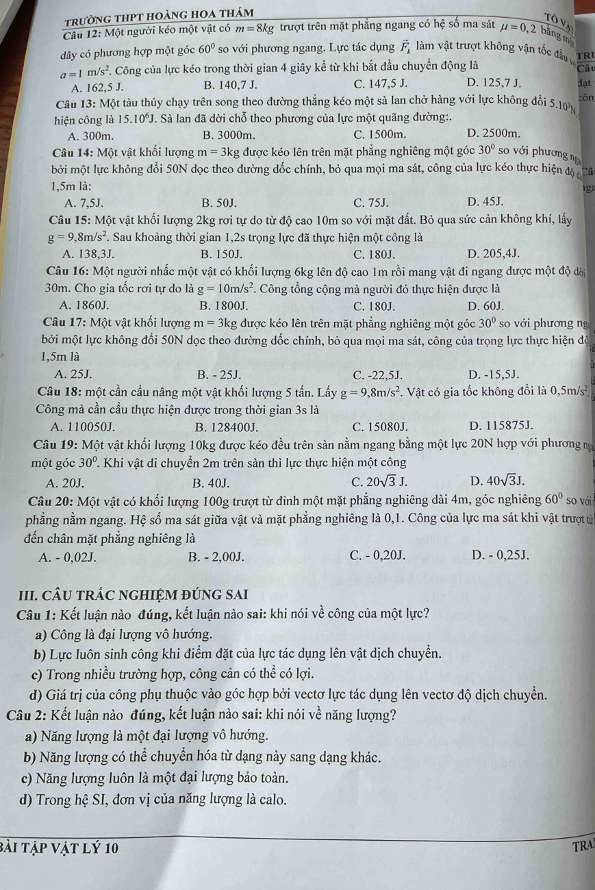 trường thpt hoàng hoa thám
Tô vị
Câu 12: Một người kéo một vật có m=8kg trượt trên mặt phẳng ngang có hệ số ma sát mu =0,2 bằng mộ
dây có phương hợp một góc 60° so với phương ngang. Lực tác dụng vector F_k làm vật trượt không vận tốc đầu v  ât
a=1m/s^2 F. Công của lực kéo trong thời gian 4 giây kể từ khi bắt đầu chuyển động là TRU
A. 162 ,5J B. 140,7 J. C. 147,5 J. D. 125,7 J. đạt
Câu 13 5: Một tàu thủy chạy trên song theo đường thẳng kéo một sà lan chở hàng với lực không đổi 5.10 N côn
hiện công là 15.10^6J. Sà lan đã dời chỗ theo phương của lực một quãng đường:.
A. 300m. B. 3000m. C. 1500m. D. 2500m.
Câu 14: Một vật khối lượng m=3k g được kéo lên trên mặt phẳng nghiêng một góc 30° so với phương ng
bởi một lực không đổi 50N dọc theo đường dốc chính, bỏ qua mọi ma sát, công của lực kéo thực hiện độ Cã
1,5m là: Iga
A. 7,5J. B. 50J. C. 75J. D. 45J.
Câu 15: Một vật khối lượng 2kg rơi tự do từ độ cao 10m so với mặt đất. Bỏ qua sức cản không khí, lấy
g=9,8m/s^2 7. Sau khoảng thời gian 1,2s trọng lực đã thực hiện một công là
A. 138,3J. B. 150J. C. 180J. D. 205,4J.
Câu 16: Một người nhấc một vật có khối lượng 6kg lên độ cao 1m rồi mang vật đi ngang được một độ dời
30m. Cho gia tốc rơi tự do là g=10m/s^2 *. Công tổng cộng mà người đó thực hiện được là
A. 1860J. B. 1800J. C. 180J. D. 60J.
Câu 17:Mhat Ot t vật khối lượng m=3k tg được kéo lên trên mặt phẳng nghiêng một góc 30° so với phương ng
bởi một lực không đổi 50N dọc theo đường dốc chính, bỏ qua mọi ma sát, công của trọng lực thực hiện độ
1,5m là
A. 25J. B. - 25J. C. -22,5J. D. -15,5J.
Câu 18: một cần cầu nâng một vật khối lượng 5 tấn. Lấy g=9,8m/s^2. Vật có gia tốc không đổi là 0,5m/s²
Công mà cần cầu thực hiện được trong thời gian 3s là
A. 110050J. B. 128400J. C. 15080J. D. 115875J.
Câu 19: Một vật khối lượng 10kg được kéo đều trên sàn nằm ngang bằng một lực 20N hợp với phương ng
một góc 30° 2. Khi vật di chuyển 2m trên sàn thì lực thực hiện một công
A. 20J. B. 40J. C. 20sqrt(3)J. D. 40sqrt(3)J.
Câu 20: Một vật có khối lượng 100g trượt từ đỉnh một mặt phẳng nghiêng dài 4m, góc nghiêng 60° so với
phẳng nằm ngang. Hệ số ma sát giữa vật và mặt phẳng nghiêng là 0,1. Công của lực ma sát khi vật trượt từ
đến chân mặt phẳng nghiêng là
A. - 0,02J. B. - 2,00J. C. - 0,20J. D. - 0,25J.
III. CÂU TRÁC NGHIỆM ĐÚNG SAI
Câu 1: Kết luận nào đúng, kết luận nào sai: khi nói về công của một lực?
a) Công là đại lượng vô hướng.
b) Lực luôn sinh công khi điểm đặt của lực tác dụng lên vật dịch chuyển.
c) Trong nhiều trường hợp, công cản có thể có lợi.
d) Giá trị của công phụ thuộc vào góc hợp bởi vectơ lực tác dụng lên vectơ độ dịch chuyển.
Câu 2: Kết luận nào đúng, kết luận nào sai: khi nói về năng lượng?
a) Năng lượng là một đại lượng vô hướng.
b) Năng lượng có thể chuyển hóa từ dạng này sang dạng khác.
c) Năng lượng luôn là một đại lượng bảo toàn.
d) Trong hệ SI, đơn vị của năng lượng là calo.
bài tập vật lý 10 TRA