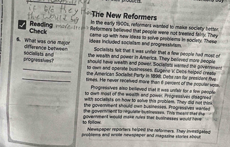 The New Reformers
In the early 1900s, reformers wanted to make society better.
Reading Reformers believed that people were not treated fairly. They
Check came up with new ideas to solve problems in soclety. These
6. What was one major ideas included socialism and progressivism.
difference between Socialists felt that it was unfair that a few people had most of
socialists and the wealth and power in America. They believed more people
progressives? should have wealth and power. Socialists wanted the government
_to own and operate businesses. Eugene V. Debs helped create
_the American Socialist Party in 1898. Debs ran for president five
times. He never received more than 6 percent of the popular vote.
Progressives also believed that it was unfair for a few people
to own most of the wealth and power. Progressives disagreed
with socialists on how to solve this problem. They did not think
the government should own businesses. Progressives wanted
the government to regulate businesses. This meant that the
government would make rules that businesses would have
to follow.
Newspaper reporters helped the reformers. They investigated
problems and wrote newspaper and magazine stories about