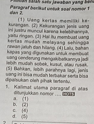 Pinian salah satu jawaban yang ben
Paragraf berikut untuk soal nomor 1
dan 2.
(1) Uang kertas memiliki ke-
kurangan. (2) Kekurangan jenis uang
ini justru muncul karena kelebihannya.
yaitu ringan. (3) Hal itu membuat uang
kertas mudah melayang sehingga
rawan jatuh dan hilang. (4) Lalu, bahan
kapas yang digunakan untuk membuat
uang cenderung mengakibatkannya jadi
lebih mudah sobek, kusut, atau rusak.
(5) Bahkan, lebih parahnya lagi, jenis
uang ini bisa mudah terbakar serta bisa
dipalsukan oleh pihak tertentu.
1. Kalimat utama paragraf di atas
ditunjukkan nomor .... LOTS
a. (1)
b. (2)
c. (4)
d. (5)
2