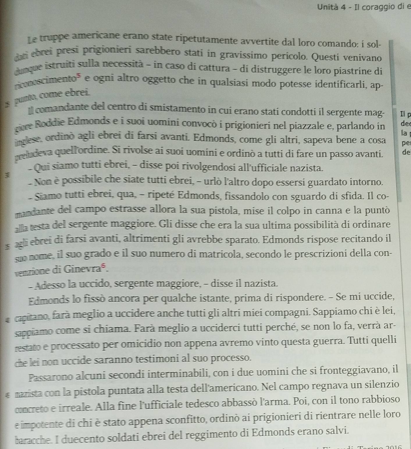 Unità 4 - Il coraggio di e
Le truppe americane erano state ripetutamente avvertite dal loro comando: í sol-
dt ebrei presi prigionieri sarebbero stati in gravíssimo perícolo. Questi venívano
dunque istruiti sulla necessità - in caso di cattura - di dístruggere le loro piastrine di
rronoscimento" e ogni altro oggetto che in qualsiasi modo potesse identificarli, ap-
punto, come ebreí.
Il comandante del centro di smistamento in cuí erano stati condotti il sergente mag- Il p
giore Roddie Edmonds e i suoi uomini convocò i prigionieri nel piazzale e, parlando in de
la 
inglese, ordinò agli ebrei di farsi avanti. Edmonds, come gli altri, sapeva bene a cosa pe
preludeva quellordine. Si rivolse ai suoi uomini e ordinò a tutti di fare un passo avanti. de
- Qui siamo tutti ebrei, - disse poi rivolgendosi all’ufficiale nazista.
3
- Non è possibile che siate tutti ebrei, - urlò l'altro dopo essersi guardato intorno.
- Siamo tutti ebrei, qua, - ripeté Edmonds, fissandolo con sguardo di sfida. Il co-
mandante del campo estrasse allora la sua pistola, mise il colpo in canna e la puntò
alla testa del sergente maggiore. Gli disse che era la sua ultima possibilità di ordinare
s agli ebrei di farsi avanti, altrimenti gli avrebbe sparato. Edmonds rispose recitando il
são nome, il suo grado e il suo numero di matricola, secondo le prescrizioni della con-
venzione di Ginevraé.
- Adesso la uccido, sergente maggiore, - disse il nazista.
Edmonds lo fissò ancora per qualche istante, prima di rispondere. - Se mi uccide,
capitano, farà meglio a uccidere anche tutti gli altri miei compagni. Sappiamo chi è lei,
sappiamo come si chiama. Farà meglio a ucciderci tutti perché, se non lo fa, verrà ar-
restato e processato per omicidio non appena avremo vinto questa guerra. Tutti quelli
che lei non uccide saranno testimoni al suo processo.
Passarono alcuni secondi interminabili, con i due uomini che si fronteggiavano, il
s mazista con la pistola puntata alla testa dell’americano. Nel campo regnava un silenzio
cncreto e irreale. Alla fine l'ufficiale tedesco abbassò l'arma. Poi, con il tono rabbioso
e impotente di chi è stato appena sconfitto, ordinò ai prigionieri di rientrare nelle loro
baracche. I duecento soldati ebrei del reggimento di Edmonds erano salvi.