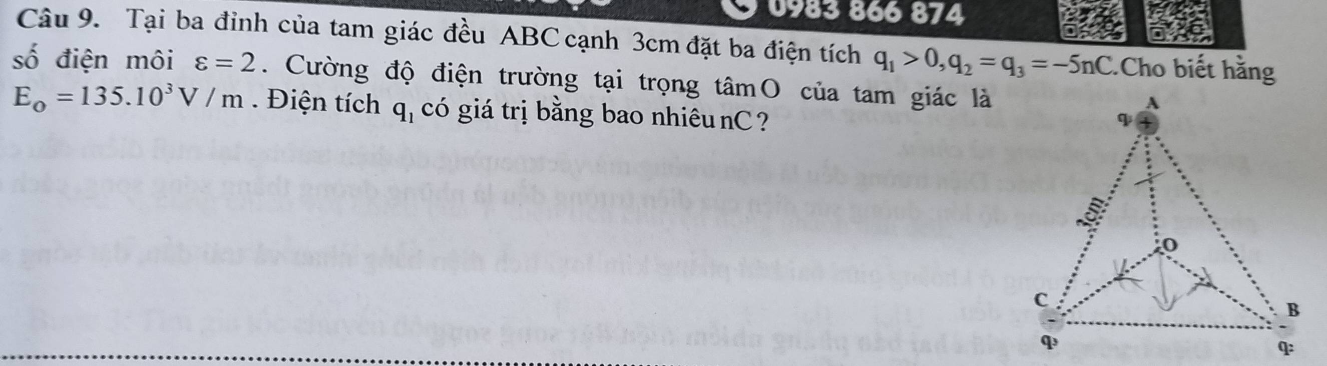 0983 866 874 
Câu 9. Tại ba đỉnh của tam giác đều ABC cạnh 3cm đặt ba điện tích q_1>0, q_2=q_3=-5nC.Cho biết hằng 
số điện môi varepsilon =2. Cường độ điện trường tại trọng t hat ambigcirc  của tam giác là
E_o=135.10^3V/m. Điện tích q_1 có giá trị bằng bao nhiêunC?