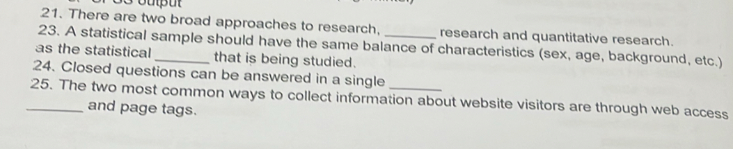 There are two broad approaches to research, research and quantitative research. 
23. A statistical sample should have the same balance of characteristics (sex, age, background, etc.) 
as the statistical _that is being studied. 
24. Closed questions can be answered in a single 
_25. The two most common ways to collect information about website visitors are through web access 
and page tags.