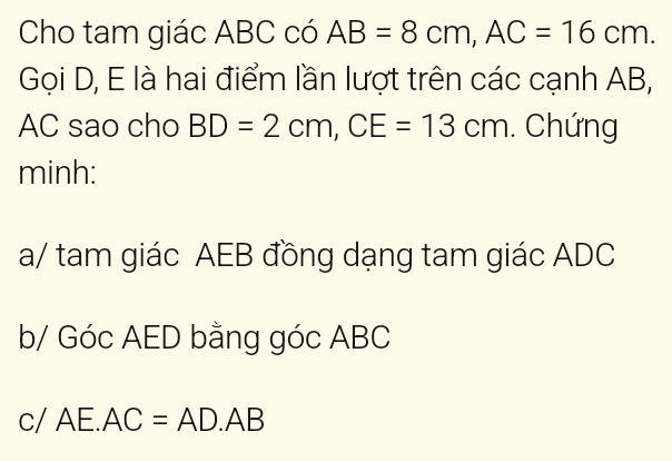 Cho tam giác ABC có AB=8cm, AC=16cm. 
Gọi D, E là hai điểm lần lượt trên các cạnh AB,
AC sao cho BD=2cm, CE=13cm. Chứng 
minh: 
a/ tam giác AEB đồng dạng tam giác ADC
b/ Góc AED bằng góc ABC
C 1 AE.AC=AD.AB