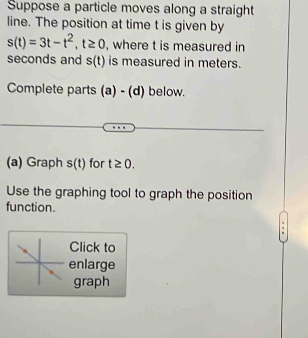 Suppose a particle moves along a straight 
line. The position at time t is given by
s(t)=3t-t^2, t≥ 0 , where t is measured in 
seconds and s(t) is measured in meters. 
Complete parts (a) - (d) below. 
(a) Graph s(t) for t≥ 0. 
Use the graphing tool to graph the position 
function. 
Click to 
enlarge 
graph