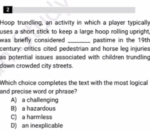 Hoop trundling, an activity in which a player typically
uses a short stick to keep a large hoop rolling upright,
was briefly considered _pastime in the 19th
century: critics cited pedestrian and horse leg injuries
as potential issues associated with children trundling 
down crowded city streets.
Which choice completes the text with the most logical
and precise word or phrase?
A) a challenging
B) a hazardous
C) a harmless
D) an inexplicable