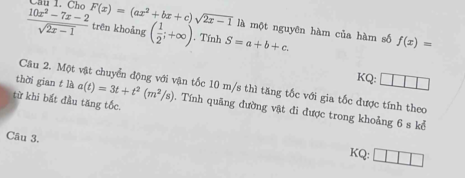  (10x^2-7x-2)/sqrt(2x-1)  F(x)=(ax^2+bx+c)sqrt(2x-1) trên khoảng ( 1/2 ;+∈fty ). Tính S=a+b+c. 
là một nguyên hàm của hàm số f(x)=
KQ: 
Câu 2. Một vật chuyển động với vận tốc 10 m/s thì tăng tốc với gia tốc được tính theo 
từ khi bắt đầu tăng tốc. 
thời gian t là a(t)=3t+t^2(m^2/s). Tính quãng đường vật đi được trong khoảng 6 s kể 
Câu 3. 
KQ: