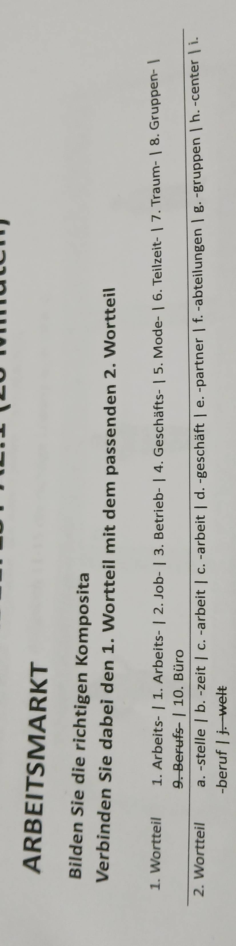 ARBEITSMARKT
Bilden Sie die richtigen Komposita
Verbinden Sie dabei den 1. Wortteil mit dem passenden 2. Wortteil
1. Wortteil 1. Arbeits- | 1. Arbeits- | 2. Job- | 3. Betrieb- | 4. Geschäfts- | 5. Mode- | 6. Teilzeit- | 7. Traum- | 8. Gruppen- |
9. Berufs- | 10. Büro
2. Wortteil a. -stelle | b. -zeit | c. -arbeit | c. -arbeit | d. -geschäft | e. -partner | f. -abteilungen | g. -gruppen | h. -center | i.
-beruf | j. welt